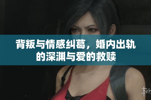 背叛与情感纠葛，婚内出轨的深渊与爱的救赎