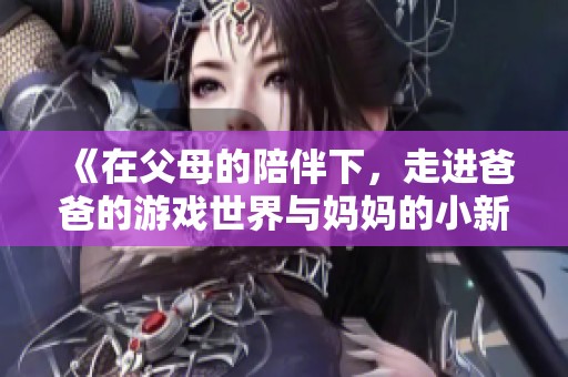 《在父母的陪伴下，走进爸爸的游戏世界与妈妈的小新回忆》