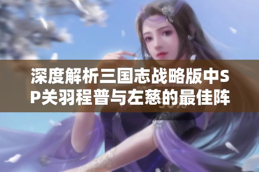 深度解析三国志战略版中SP关羽程普与左慈的最佳阵容组合策略