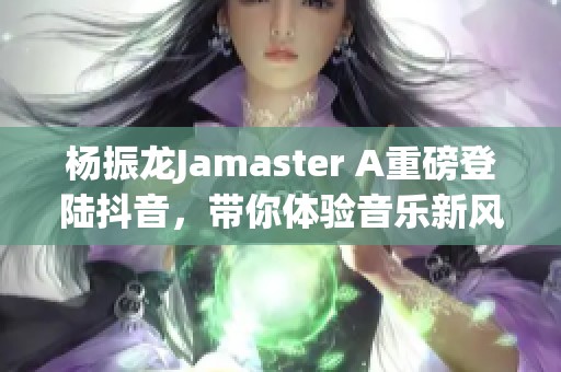 杨振龙Jamaster A重磅登陆抖音，带你体验音乐新风尚