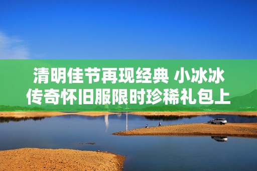 清明佳节再现经典 小冰冰传奇怀旧服限时珍稀礼包上线