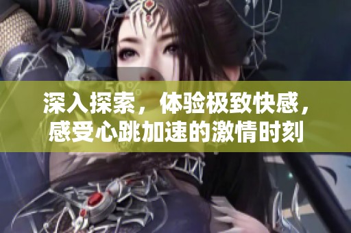 深入探索，体验极致快感，感受心跳加速的激情时刻