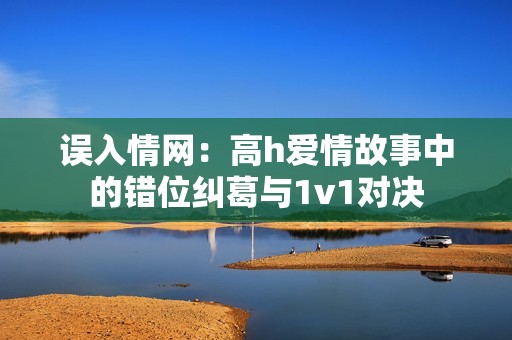 误入情网：高h爱情故事中的错位纠葛与1v1对决