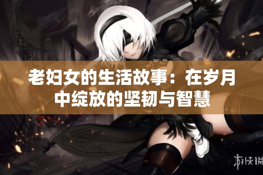 老妇女的生活故事：在岁月中绽放的坚韧与智慧