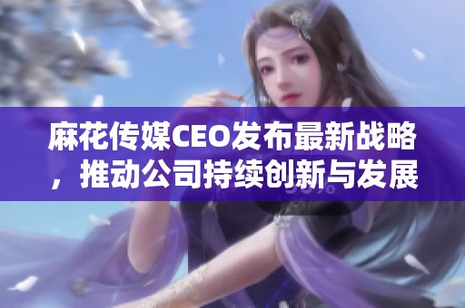 麻花传媒CEO发布最新战略，推动公司持续创新与发展