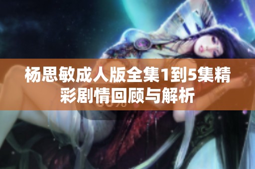 杨思敏成人版全集1到5集精彩剧情回顾与解析