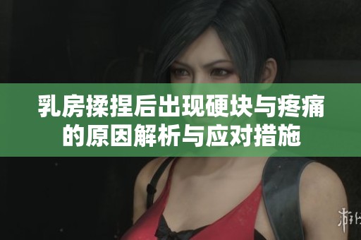 乳房揉捏后出现硬块与疼痛的原因解析与应对措施