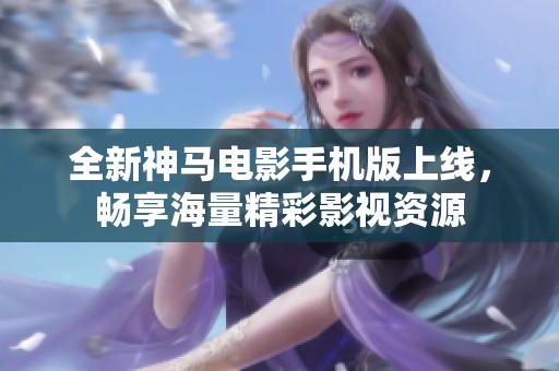 全新神马电影手机版上线，畅享海量精彩影视资源