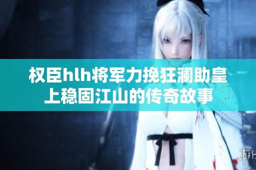 权臣hlh将军力挽狂澜助皇上稳固江山的传奇故事