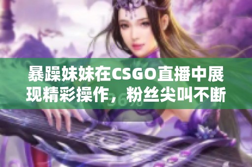暴躁妹妹在CSGO直播中展现精彩操作，粉丝尖叫不断