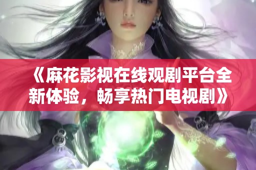 《麻花影视在线观剧平台全新体验，畅享热门电视剧》