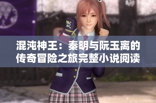 混沌神王：秦明与阮玉离的传奇冒险之旅完整小说阅读