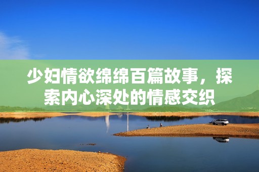 少妇情欲绵绵百篇故事，探索内心深处的情感交织