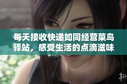 每天接收快递如同经营菜鸟驿站，感受生活的点滴滋味