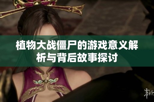 植物大战僵尸的游戏意义解析与背后故事探讨
