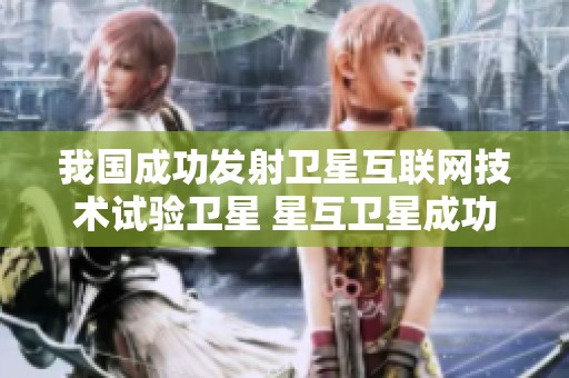 我国成功发射卫星互联网技术试验卫星 星互卫星成功进入预定轨道