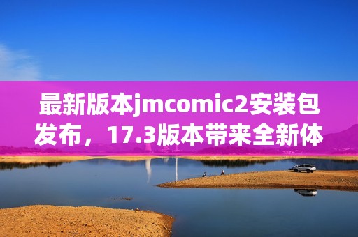 最新版本jmcomic2安装包发布，17.3版本带来全新体验