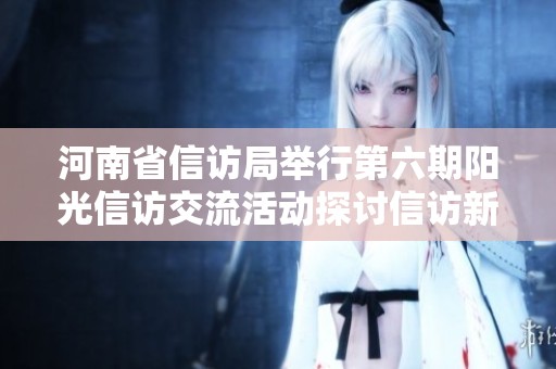 河南省信访局举行第六期阳光信访交流活动探讨信访新举措