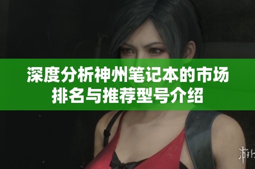 深度分析神州笔记本的市场排名与推荐型号介绍