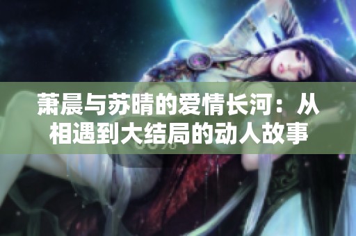 萧晨与苏晴的爱情长河：从相遇到大结局的动人故事