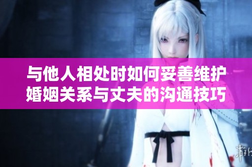 与他人相处时如何妥善维护婚姻关系与丈夫的沟通技巧