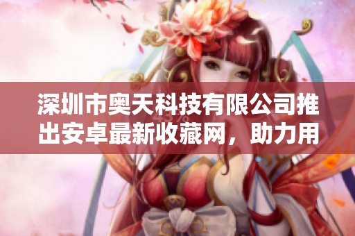 深圳市奥天科技有限公司推出安卓最新收藏网，助力用户更好管理资源