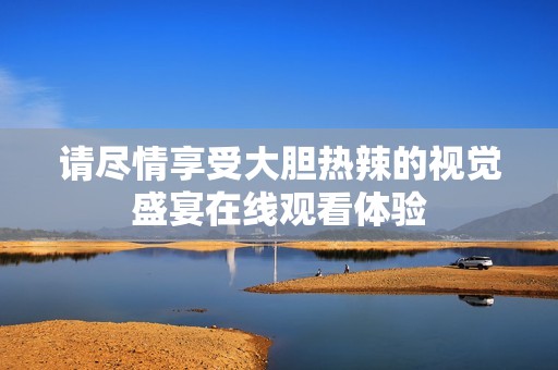 请尽情享受大胆热辣的视觉盛宴在线观看体验