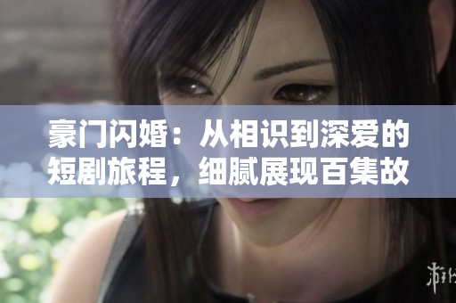 豪门闪婚：从相识到深爱的短剧旅程，细腻展现百集故事