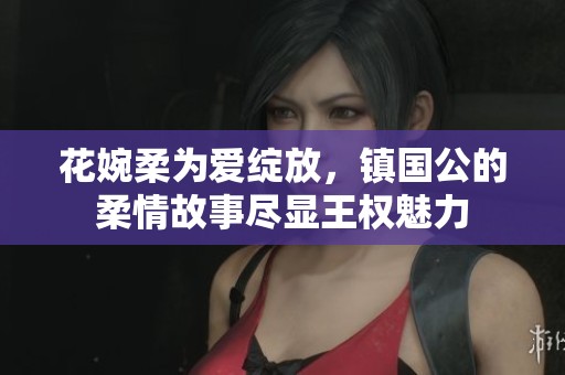 花婉柔为爱绽放，镇国公的柔情故事尽显王权魅力