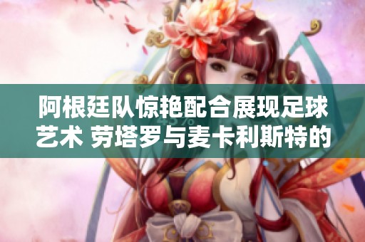 阿根廷队惊艳配合展现足球艺术 劳塔罗与麦卡利斯特的完美默契