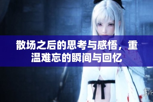 散场之后的思考与感悟，重温难忘的瞬间与回忆