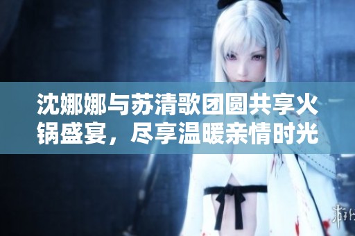 沈娜娜与苏清歌团圆共享火锅盛宴，尽享温暖亲情时光