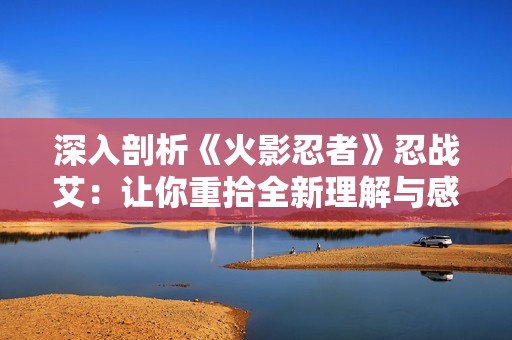 深入剖析《火影忍者》忍战艾：让你重拾全新理解与感悟
