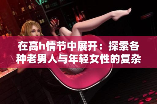 在高h情节中展开：探索各种老男人与年轻女性的复杂关系