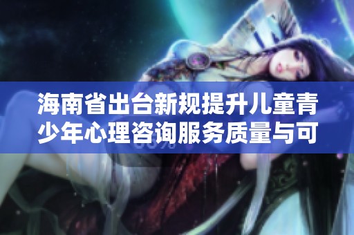 海南省出台新规提升儿童青少年心理咨询服务质量与可及性