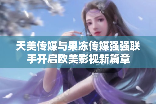 天美传媒与果冻传媒强强联手开启欧美影视新篇章