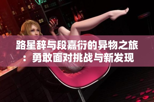 路星辞与段嘉衍的异物之旅：勇敢面对挑战与新发现