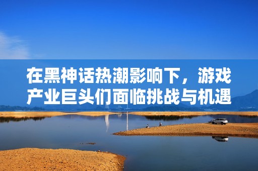 在黑神话热潮影响下，游戏产业巨头们面临挑战与机遇