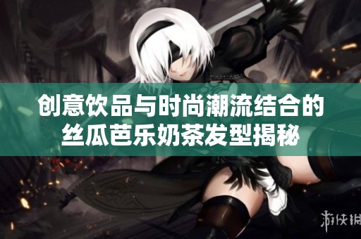 创意饮品与时尚潮流结合的丝瓜芭乐奶茶发型揭秘