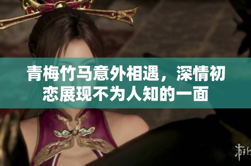 青梅竹马意外相遇，深情初恋展现不为人知的一面