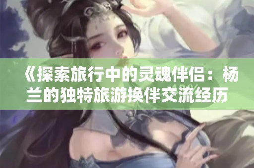《探索旅行中的灵魂伴侣：杨兰的独特旅游换伴交流经历》