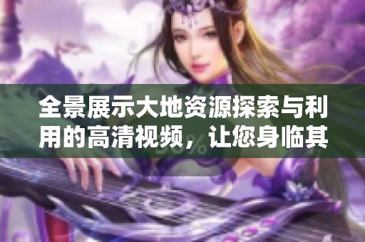 全景展示大地资源探索与利用的高清视频，让您身临其境