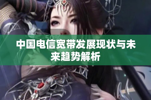 中国电信宽带发展现状与未来趋势解析