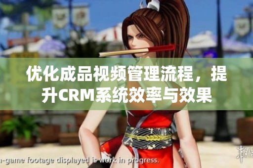 优化成品视频管理流程，提升CRM系统效率与效果
