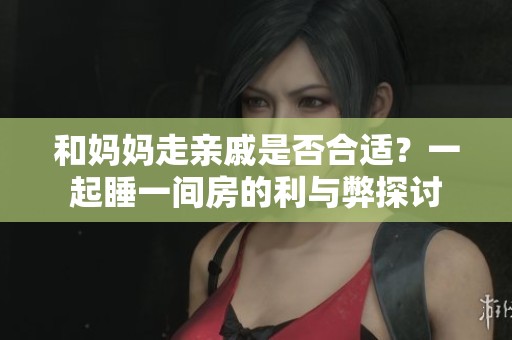 和妈妈走亲戚是否合适？一起睡一间房的利与弊探讨