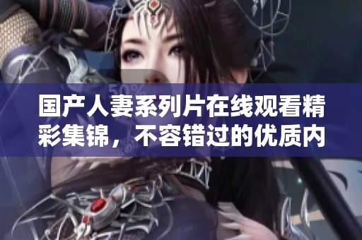 国产人妻系列片在线观看精彩集锦，不容错过的优质内容