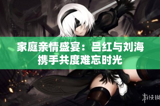 家庭亲情盛宴：吕红与刘海携手共度难忘时光