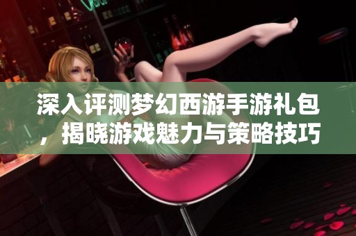 深入评测梦幻西游手游礼包，揭晓游戏魅力与策略技巧
