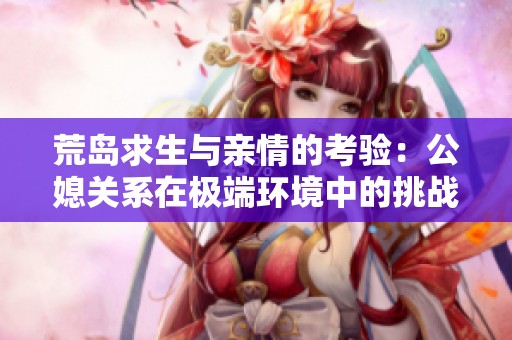 荒岛求生与亲情的考验：公媳关系在极端环境中的挑战与成长