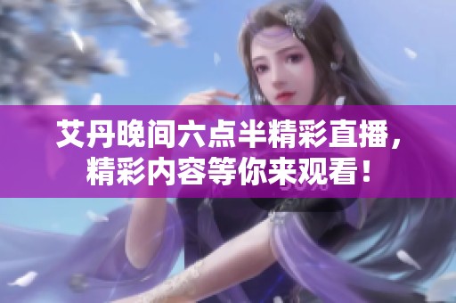 艾丹晚间六点半精彩直播，精彩内容等你来观看！